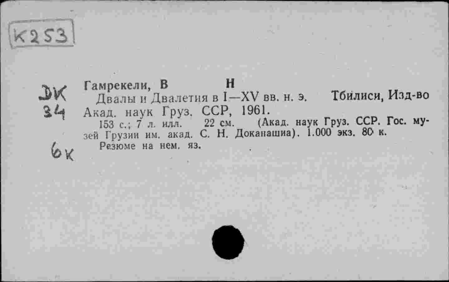 ﻿а а <гз J
ж ац
Гамрекели, В	Н
Двалы и Двалетия в I—XV вв. н. э.
Акад, наук Груз. ССР, 1961.
153 с.; 7 л. илл. 22 см. (Акад. нау> зей Грузии им. акад. С. Н. Доканашиа). 1.
Резюме на нем. яз.
Тбилиси, Изд-во
< Груз. ССР. Гос. му-000 экз. 8С> к.